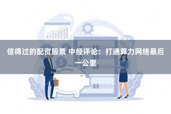 信得过的配资股票 中经评论：打通算力网络最后一公里