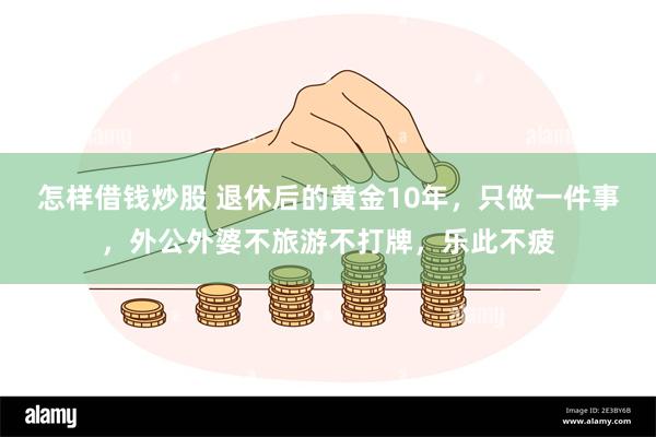 怎样借钱炒股 退休后的黄金10年，只做一件事，外公外婆不旅游不打牌，乐此不疲