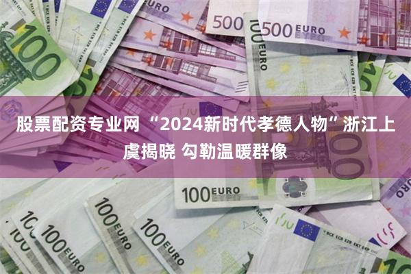 股票配资专业网 “2024新时代孝德人物”浙江上虞揭晓 勾勒温暖群像