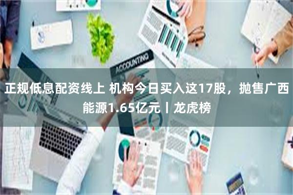 正规低息配资线上 机构今日买入这17股，抛售广西能源1.65亿元丨龙虎榜