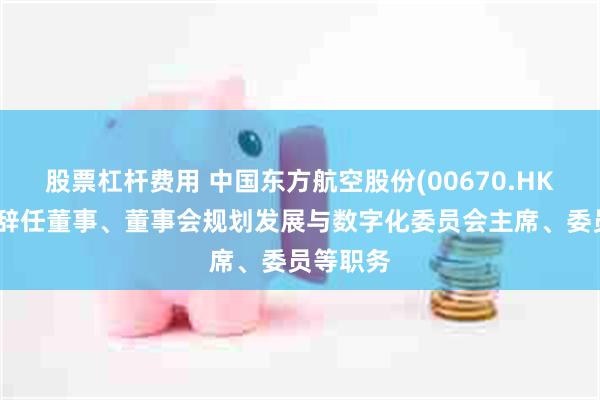 股票杠杆费用 中国东方航空股份(00670.HK)：唐兵辞任董事、董事会规划发展与数字化委员会主席、委员等职务