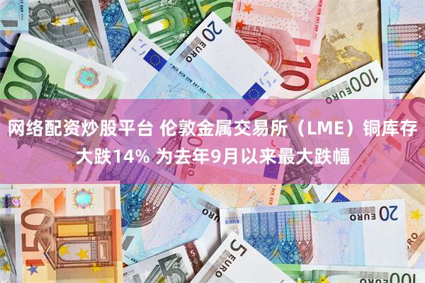 网络配资炒股平台 伦敦金属交易所（LME）铜库存大跌14% 为去年9月以来最大跌幅