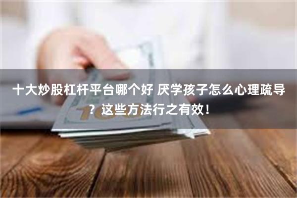 十大炒股杠杆平台哪个好 厌学孩子怎么心理疏导？这些方法行之有效！