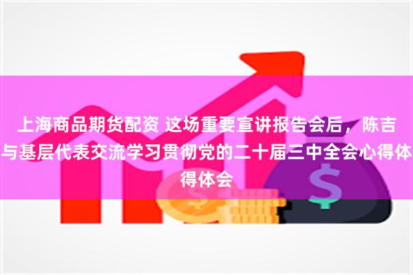 上海商品期货配资 这场重要宣讲报告会后，陈吉宁与基层代表交流学习贯彻党的二十届三中全会心得体会