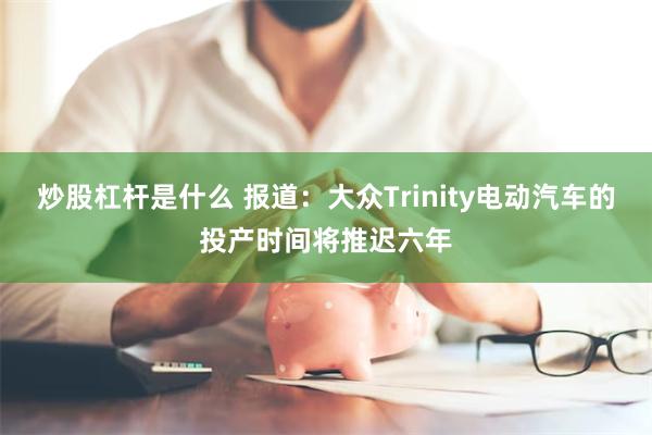 炒股杠杆是什么 报道：大众Trinity电动汽车的投产时间将推迟六年