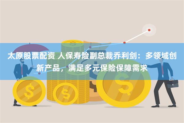 太原股票配资 人保寿险副总裁乔利剑：多领域创新产品，满足多元保险保障需求