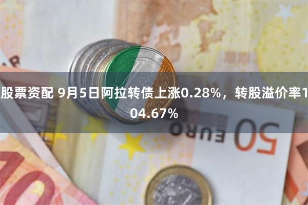 股票资配 9月5日阿拉转债上涨0.28%，转股溢价率104.67%