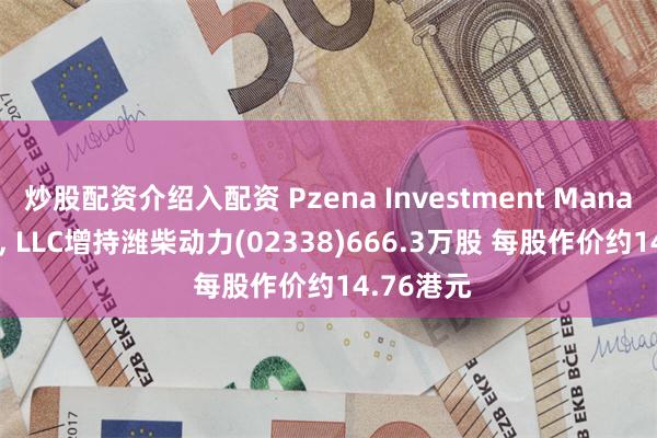 炒股配资介绍入配资 Pzena Investment Management, LLC增持潍柴动力(02338)666.3万股 每股作价约14.76港元