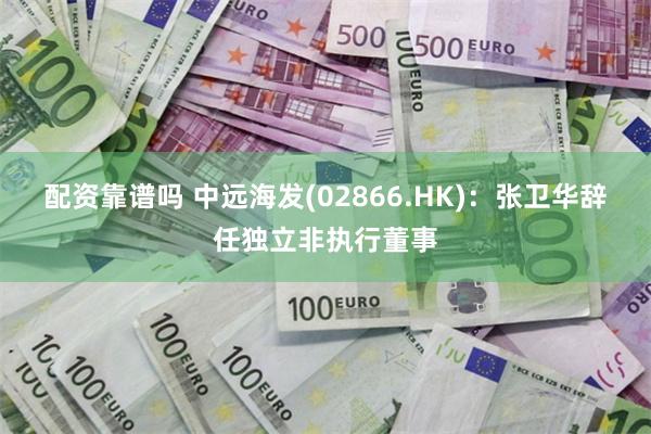 配资靠谱吗 中远海发(02866.HK)：张卫华辞任独立非执行董事