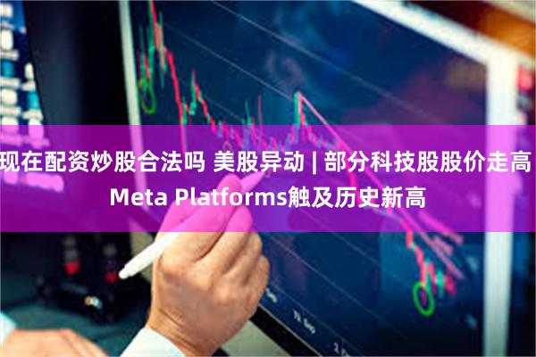 现在配资炒股合法吗 美股异动 | 部分科技股股价走高 Meta Platforms触及历史新高