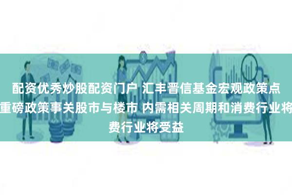 配资优秀炒股配资门户 汇丰晋信基金宏观政策点评：重磅政策事关股市与楼市 内需相关周期和消费行业将受益