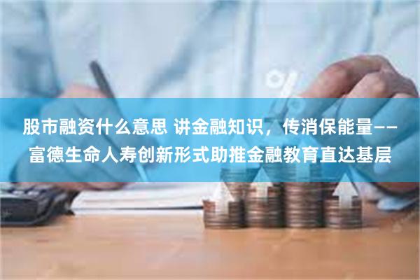 股市融资什么意思 讲金融知识，传消保能量——富德生命人寿创新形式助推金融教育直达基层