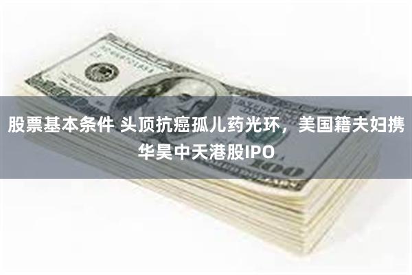 股票基本条件 头顶抗癌孤儿药光环，美国籍夫妇携华昊中天港股IPO