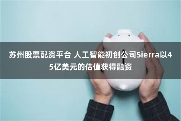 苏州股票配资平台 人工智能初创公司Sierra以45亿美元的估值获得融资