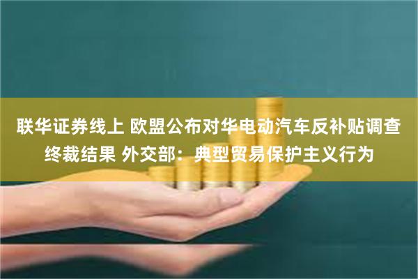 联华证券线上 欧盟公布对华电动汽车反补贴调查终裁结果 外交部：典型贸易保护主义行为