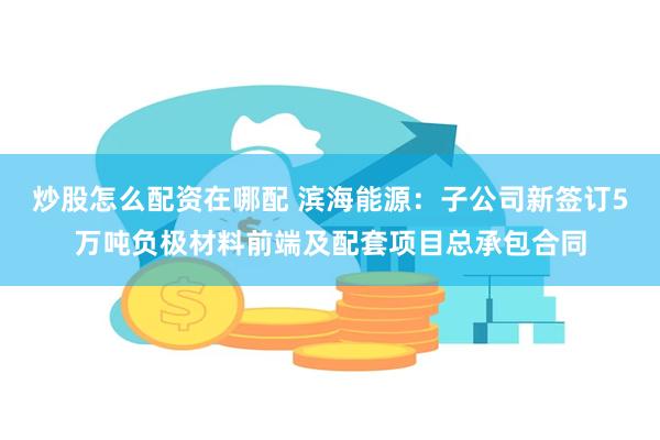 炒股怎么配资在哪配 滨海能源：子公司新签订5万吨负极材料前端及配套项目总承包合同