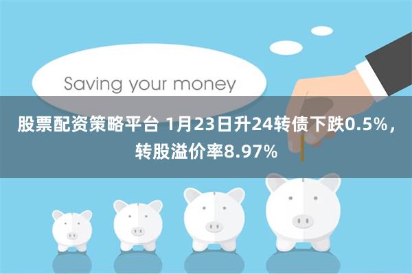 股票配资策略平台 1月23日升24转债下跌0.5%，转股溢价率8.97%