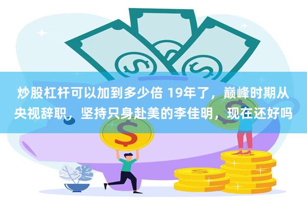 炒股杠杆可以加到多少倍 19年了，巅峰时期从央视辞职，坚持只身赴美的李佳明，现在还好吗