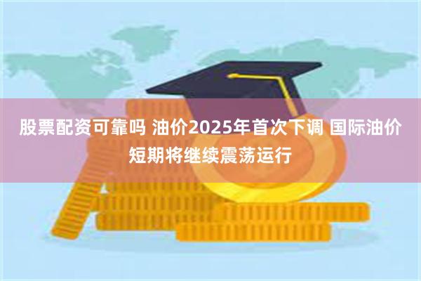 股票配资可靠吗 油价2025年首次下调 国际油价短期将继续震荡运行