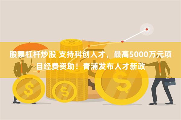 股票杠杆炒股 支持科创人才，最高5000万元项目经费资助！青浦发布人才新政