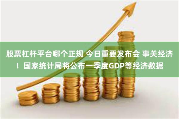 股票杠杆平台哪个正规 今日重要发布会 事关经济！国家统计局将公布一季度GDP等经济数据