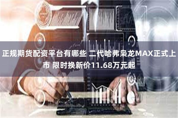 正规期货配资平台有哪些 二代哈弗枭龙MAX正式上市 限时换新价11.68万元起