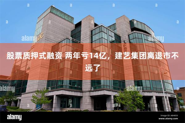 股票质押式融资 两年亏14亿，建艺集团离退市不远了