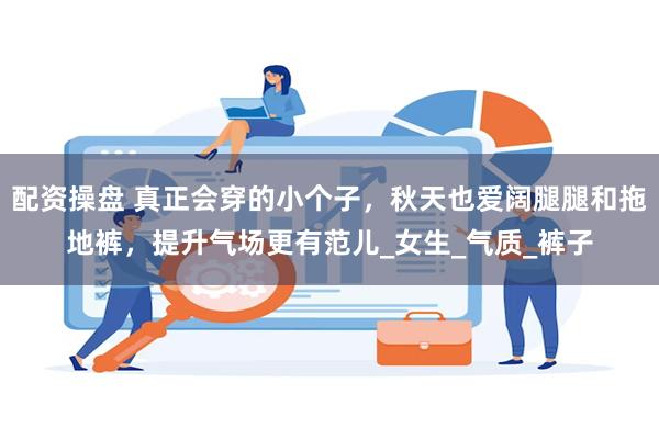 配资操盘 真正会穿的小个子，秋天也爱阔腿腿和拖地裤，提升气场更有范儿_女生_气质_裤子