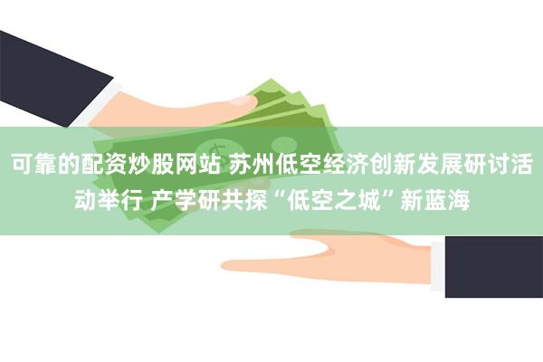 可靠的配资炒股网站 苏州低空经济创新发展研讨活动举行 产学研共探“低空之城”新蓝海