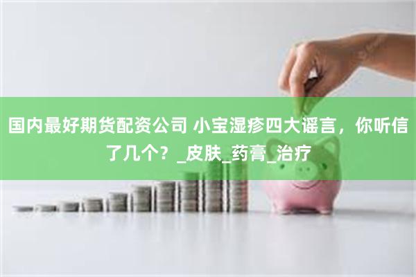 国内最好期货配资公司 小宝湿疹四大谣言，你听信了几个？_皮肤_药膏_治疗