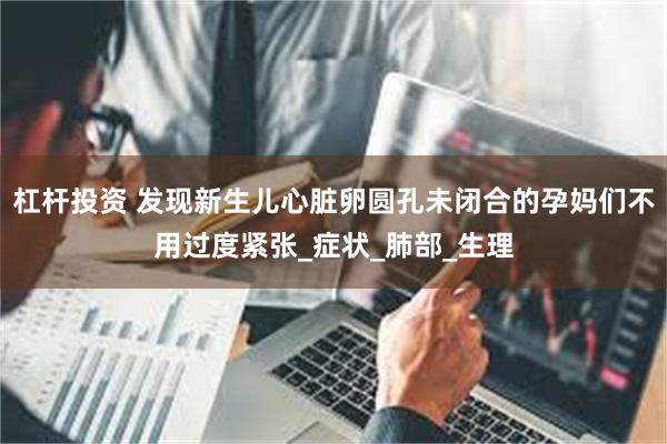杠杆投资 发现新生儿心脏卵圆孔未闭合的孕妈们不用过度紧张_症状_肺部_生理
